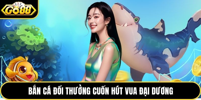 Bắn cá đổi thưởng cuốn hút vua đại dương